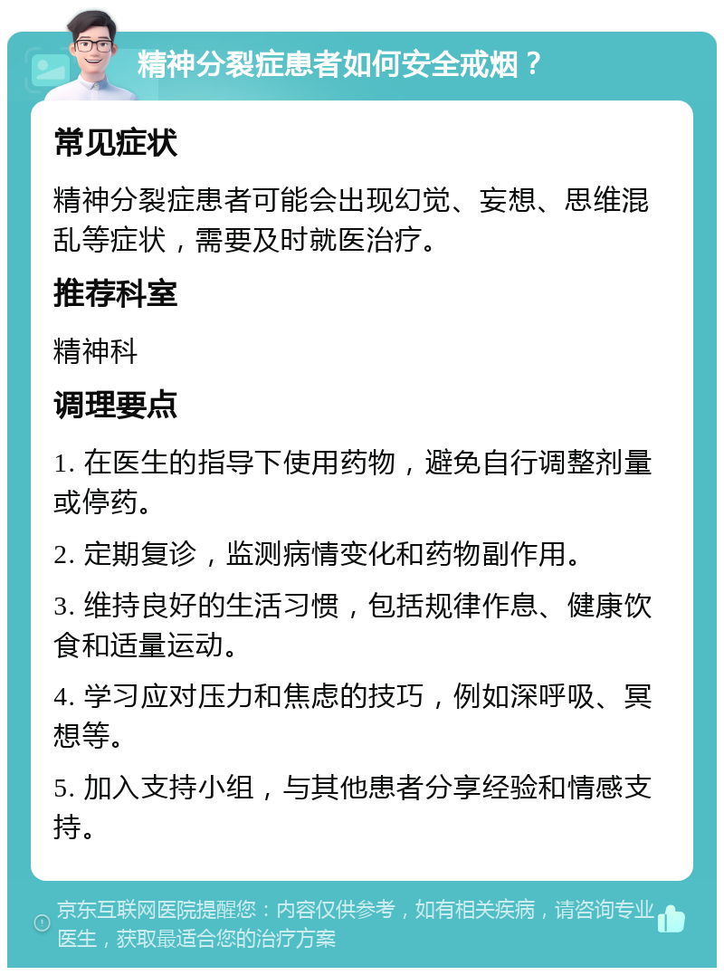 精神分裂症患者如何安全戒烟？ 常见症状 精神分裂症患者可能会出现幻觉、妄想、思维混乱等症状，需要及时就医治疗。 推荐科室 精神科 调理要点 1. 在医生的指导下使用药物，避免自行调整剂量或停药。 2. 定期复诊，监测病情变化和药物副作用。 3. 维持良好的生活习惯，包括规律作息、健康饮食和适量运动。 4. 学习应对压力和焦虑的技巧，例如深呼吸、冥想等。 5. 加入支持小组，与其他患者分享经验和情感支持。