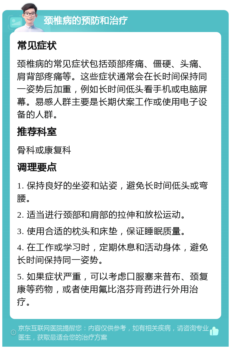 颈椎病的预防和治疗 常见症状 颈椎病的常见症状包括颈部疼痛、僵硬、头痛、肩背部疼痛等。这些症状通常会在长时间保持同一姿势后加重，例如长时间低头看手机或电脑屏幕。易感人群主要是长期伏案工作或使用电子设备的人群。 推荐科室 骨科或康复科 调理要点 1. 保持良好的坐姿和站姿，避免长时间低头或弯腰。 2. 适当进行颈部和肩部的拉伸和放松运动。 3. 使用合适的枕头和床垫，保证睡眠质量。 4. 在工作或学习时，定期休息和活动身体，避免长时间保持同一姿势。 5. 如果症状严重，可以考虑口服塞来昔布、颈复康等药物，或者使用氟比洛芬膏药进行外用治疗。