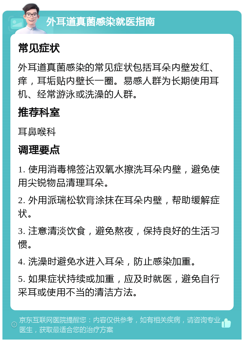 外耳道真菌感染就医指南 常见症状 外耳道真菌感染的常见症状包括耳朵内壁发红、痒，耳垢贴内壁长一圈。易感人群为长期使用耳机、经常游泳或洗澡的人群。 推荐科室 耳鼻喉科 调理要点 1. 使用消毒棉签沾双氧水擦洗耳朵内壁，避免使用尖锐物品清理耳朵。 2. 外用派瑞松软膏涂抹在耳朵内壁，帮助缓解症状。 3. 注意清淡饮食，避免熬夜，保持良好的生活习惯。 4. 洗澡时避免水进入耳朵，防止感染加重。 5. 如果症状持续或加重，应及时就医，避免自行采耳或使用不当的清洁方法。