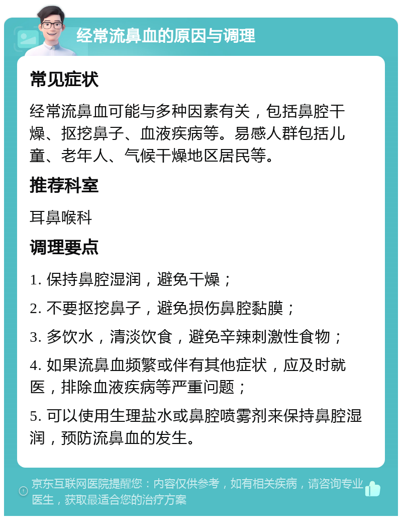 经常流鼻血的原因与调理 常见症状 经常流鼻血可能与多种因素有关，包括鼻腔干燥、抠挖鼻子、血液疾病等。易感人群包括儿童、老年人、气候干燥地区居民等。 推荐科室 耳鼻喉科 调理要点 1. 保持鼻腔湿润，避免干燥； 2. 不要抠挖鼻子，避免损伤鼻腔黏膜； 3. 多饮水，清淡饮食，避免辛辣刺激性食物； 4. 如果流鼻血频繁或伴有其他症状，应及时就医，排除血液疾病等严重问题； 5. 可以使用生理盐水或鼻腔喷雾剂来保持鼻腔湿润，预防流鼻血的发生。