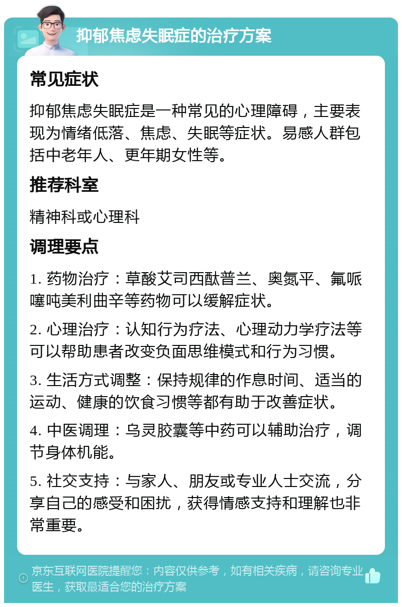 抑郁焦虑失眠症的治疗方案 常见症状 抑郁焦虑失眠症是一种常见的心理障碍，主要表现为情绪低落、焦虑、失眠等症状。易感人群包括中老年人、更年期女性等。 推荐科室 精神科或心理科 调理要点 1. 药物治疗：草酸艾司西酞普兰、奥氮平、氟哌噻吨美利曲辛等药物可以缓解症状。 2. 心理治疗：认知行为疗法、心理动力学疗法等可以帮助患者改变负面思维模式和行为习惯。 3. 生活方式调整：保持规律的作息时间、适当的运动、健康的饮食习惯等都有助于改善症状。 4. 中医调理：乌灵胶囊等中药可以辅助治疗，调节身体机能。 5. 社交支持：与家人、朋友或专业人士交流，分享自己的感受和困扰，获得情感支持和理解也非常重要。