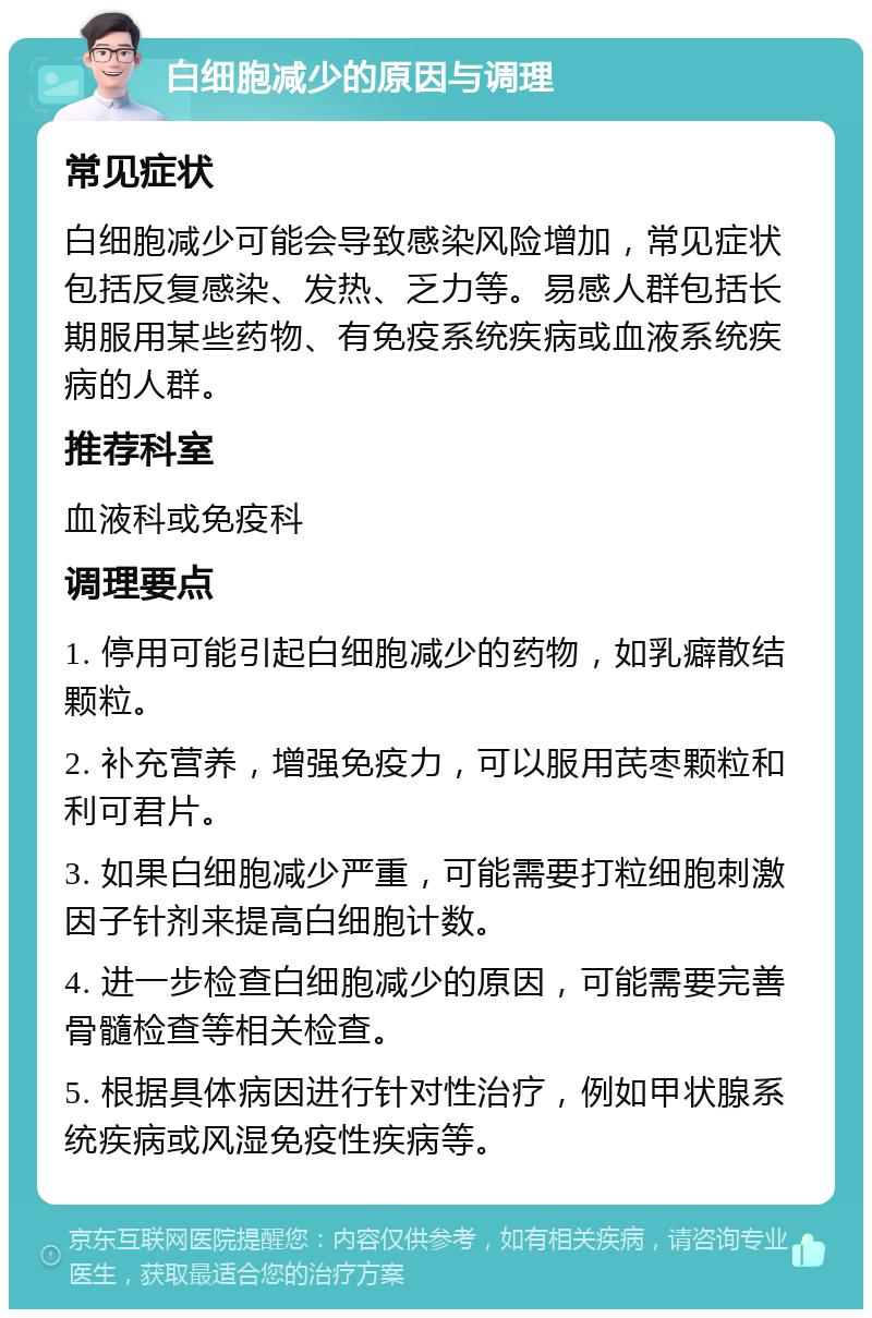 白细胞减少的原因与调理 常见症状 白细胞减少可能会导致感染风险增加，常见症状包括反复感染、发热、乏力等。易感人群包括长期服用某些药物、有免疫系统疾病或血液系统疾病的人群。 推荐科室 血液科或免疫科 调理要点 1. 停用可能引起白细胞减少的药物，如乳癖散结颗粒。 2. 补充营养，增强免疫力，可以服用芪枣颗粒和利可君片。 3. 如果白细胞减少严重，可能需要打粒细胞刺激因子针剂来提高白细胞计数。 4. 进一步检查白细胞减少的原因，可能需要完善骨髓检查等相关检查。 5. 根据具体病因进行针对性治疗，例如甲状腺系统疾病或风湿免疫性疾病等。