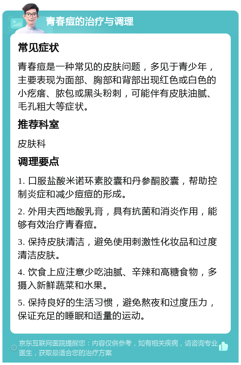 青春痘的治疗与调理 常见症状 青春痘是一种常见的皮肤问题，多见于青少年，主要表现为面部、胸部和背部出现红色或白色的小疙瘩、脓包或黑头粉刺，可能伴有皮肤油腻、毛孔粗大等症状。 推荐科室 皮肤科 调理要点 1. 口服盐酸米诺环素胶囊和丹参酮胶囊，帮助控制炎症和减少痘痘的形成。 2. 外用夫西地酸乳膏，具有抗菌和消炎作用，能够有效治疗青春痘。 3. 保持皮肤清洁，避免使用刺激性化妆品和过度清洁皮肤。 4. 饮食上应注意少吃油腻、辛辣和高糖食物，多摄入新鲜蔬菜和水果。 5. 保持良好的生活习惯，避免熬夜和过度压力，保证充足的睡眠和适量的运动。