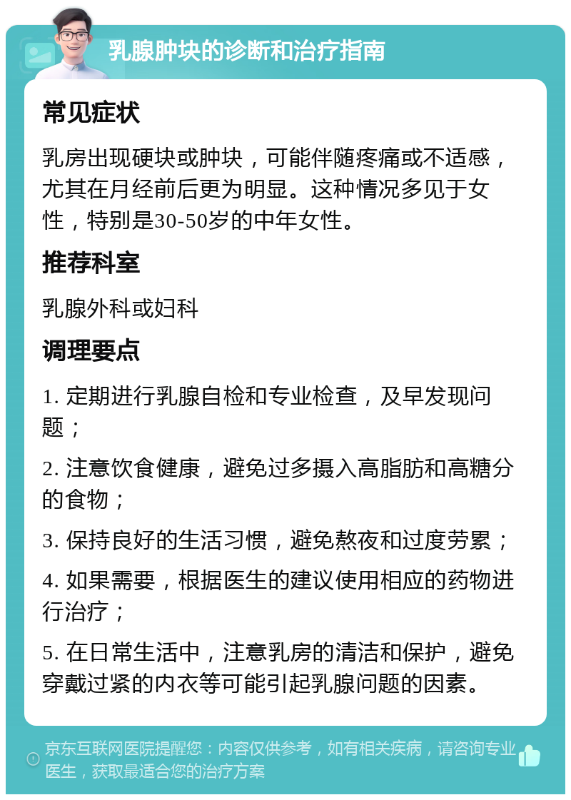 乳腺肿块的诊断和治疗指南 常见症状 乳房出现硬块或肿块，可能伴随疼痛或不适感，尤其在月经前后更为明显。这种情况多见于女性，特别是30-50岁的中年女性。 推荐科室 乳腺外科或妇科 调理要点 1. 定期进行乳腺自检和专业检查，及早发现问题； 2. 注意饮食健康，避免过多摄入高脂肪和高糖分的食物； 3. 保持良好的生活习惯，避免熬夜和过度劳累； 4. 如果需要，根据医生的建议使用相应的药物进行治疗； 5. 在日常生活中，注意乳房的清洁和保护，避免穿戴过紧的内衣等可能引起乳腺问题的因素。