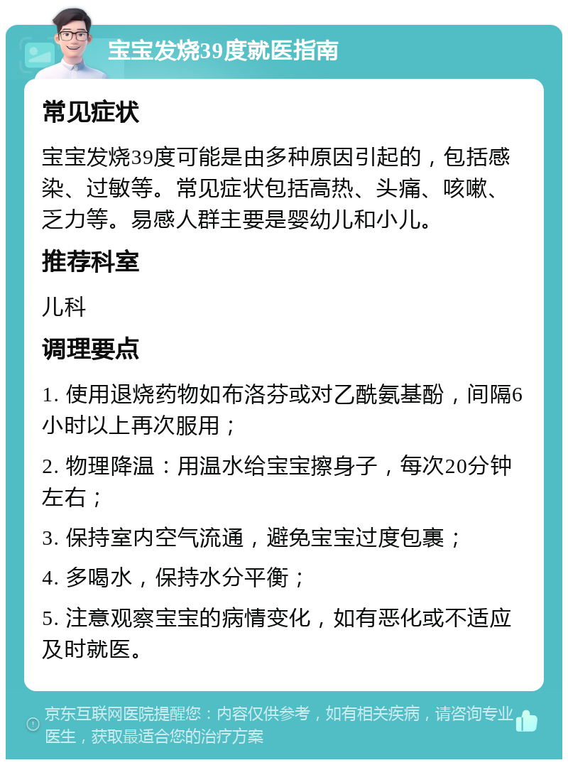 宝宝发烧39度就医指南 常见症状 宝宝发烧39度可能是由多种原因引起的，包括感染、过敏等。常见症状包括高热、头痛、咳嗽、乏力等。易感人群主要是婴幼儿和小儿。 推荐科室 儿科 调理要点 1. 使用退烧药物如布洛芬或对乙酰氨基酚，间隔6小时以上再次服用； 2. 物理降温：用温水给宝宝擦身子，每次20分钟左右； 3. 保持室内空气流通，避免宝宝过度包裹； 4. 多喝水，保持水分平衡； 5. 注意观察宝宝的病情变化，如有恶化或不适应及时就医。