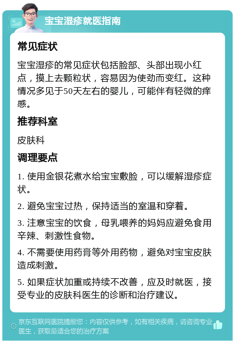 宝宝湿疹就医指南 常见症状 宝宝湿疹的常见症状包括脸部、头部出现小红点，摸上去颗粒状，容易因为使劲而变红。这种情况多见于50天左右的婴儿，可能伴有轻微的痒感。 推荐科室 皮肤科 调理要点 1. 使用金银花煮水给宝宝敷脸，可以缓解湿疹症状。 2. 避免宝宝过热，保持适当的室温和穿着。 3. 注意宝宝的饮食，母乳喂养的妈妈应避免食用辛辣、刺激性食物。 4. 不需要使用药膏等外用药物，避免对宝宝皮肤造成刺激。 5. 如果症状加重或持续不改善，应及时就医，接受专业的皮肤科医生的诊断和治疗建议。