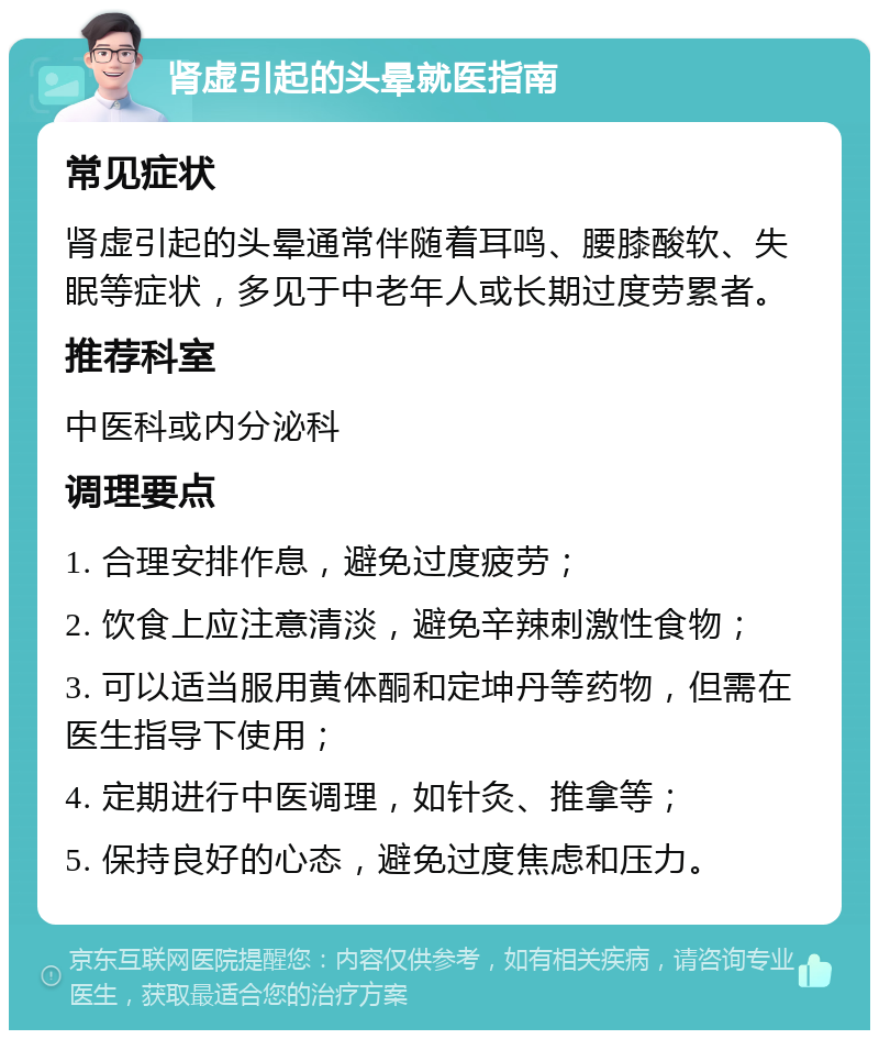 肾虚引起的头晕就医指南 常见症状 肾虚引起的头晕通常伴随着耳鸣、腰膝酸软、失眠等症状，多见于中老年人或长期过度劳累者。 推荐科室 中医科或内分泌科 调理要点 1. 合理安排作息，避免过度疲劳； 2. 饮食上应注意清淡，避免辛辣刺激性食物； 3. 可以适当服用黄体酮和定坤丹等药物，但需在医生指导下使用； 4. 定期进行中医调理，如针灸、推拿等； 5. 保持良好的心态，避免过度焦虑和压力。