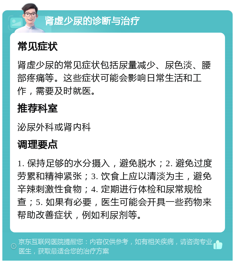 肾虚少尿的诊断与治疗 常见症状 肾虚少尿的常见症状包括尿量减少、尿色淡、腰部疼痛等。这些症状可能会影响日常生活和工作，需要及时就医。 推荐科室 泌尿外科或肾内科 调理要点 1. 保持足够的水分摄入，避免脱水；2. 避免过度劳累和精神紧张；3. 饮食上应以清淡为主，避免辛辣刺激性食物；4. 定期进行体检和尿常规检查；5. 如果有必要，医生可能会开具一些药物来帮助改善症状，例如利尿剂等。