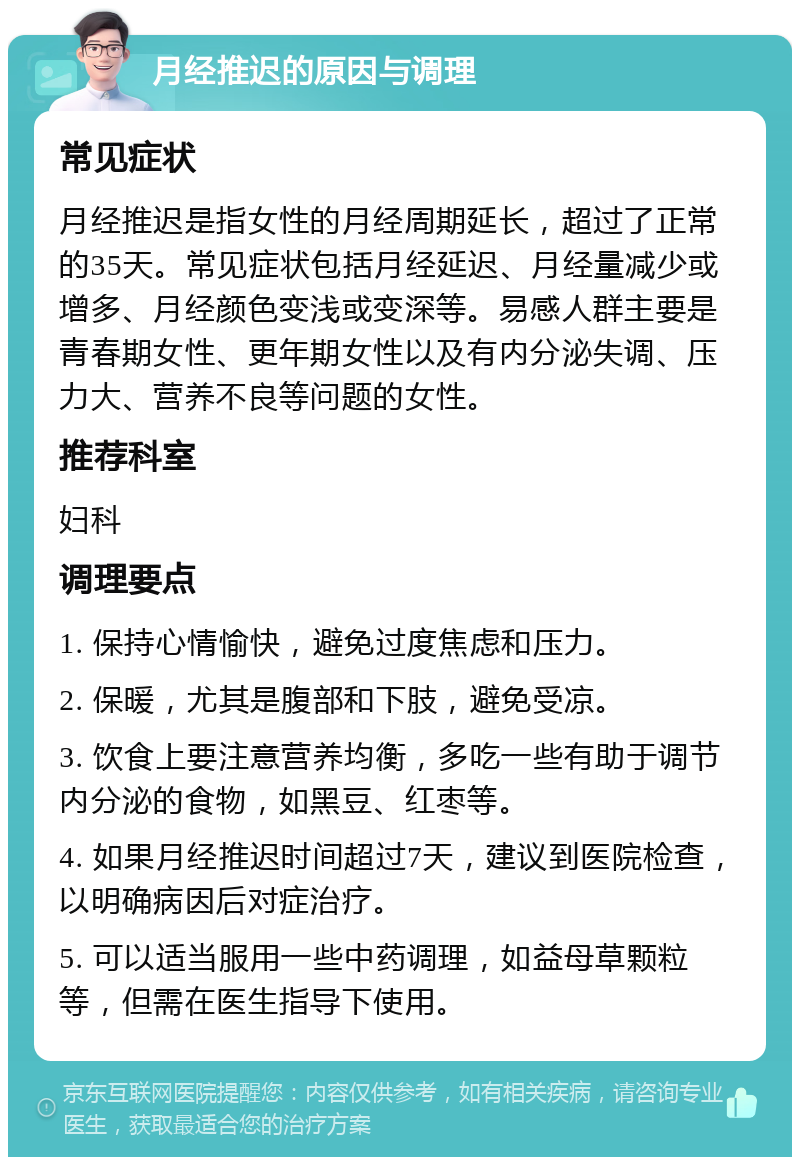 月经推迟的原因与调理 常见症状 月经推迟是指女性的月经周期延长，超过了正常的35天。常见症状包括月经延迟、月经量减少或增多、月经颜色变浅或变深等。易感人群主要是青春期女性、更年期女性以及有内分泌失调、压力大、营养不良等问题的女性。 推荐科室 妇科 调理要点 1. 保持心情愉快，避免过度焦虑和压力。 2. 保暖，尤其是腹部和下肢，避免受凉。 3. 饮食上要注意营养均衡，多吃一些有助于调节内分泌的食物，如黑豆、红枣等。 4. 如果月经推迟时间超过7天，建议到医院检查，以明确病因后对症治疗。 5. 可以适当服用一些中药调理，如益母草颗粒等，但需在医生指导下使用。