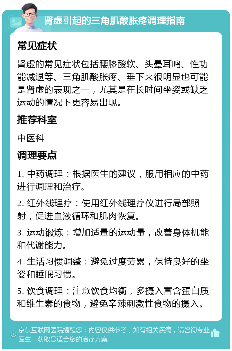 肾虚引起的三角肌酸胀疼调理指南 常见症状 肾虚的常见症状包括腰膝酸软、头晕耳鸣、性功能减退等。三角肌酸胀疼、垂下来很明显也可能是肾虚的表现之一，尤其是在长时间坐姿或缺乏运动的情况下更容易出现。 推荐科室 中医科 调理要点 1. 中药调理：根据医生的建议，服用相应的中药进行调理和治疗。 2. 红外线理疗：使用红外线理疗仪进行局部照射，促进血液循环和肌肉恢复。 3. 运动锻炼：增加适量的运动量，改善身体机能和代谢能力。 4. 生活习惯调整：避免过度劳累，保持良好的坐姿和睡眠习惯。 5. 饮食调理：注意饮食均衡，多摄入富含蛋白质和维生素的食物，避免辛辣刺激性食物的摄入。