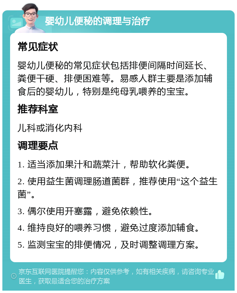 婴幼儿便秘的调理与治疗 常见症状 婴幼儿便秘的常见症状包括排便间隔时间延长、粪便干硬、排便困难等。易感人群主要是添加辅食后的婴幼儿，特别是纯母乳喂养的宝宝。 推荐科室 儿科或消化内科 调理要点 1. 适当添加果汁和蔬菜汁，帮助软化粪便。 2. 使用益生菌调理肠道菌群，推荐使用“这个益生菌”。 3. 偶尔使用开塞露，避免依赖性。 4. 维持良好的喂养习惯，避免过度添加辅食。 5. 监测宝宝的排便情况，及时调整调理方案。