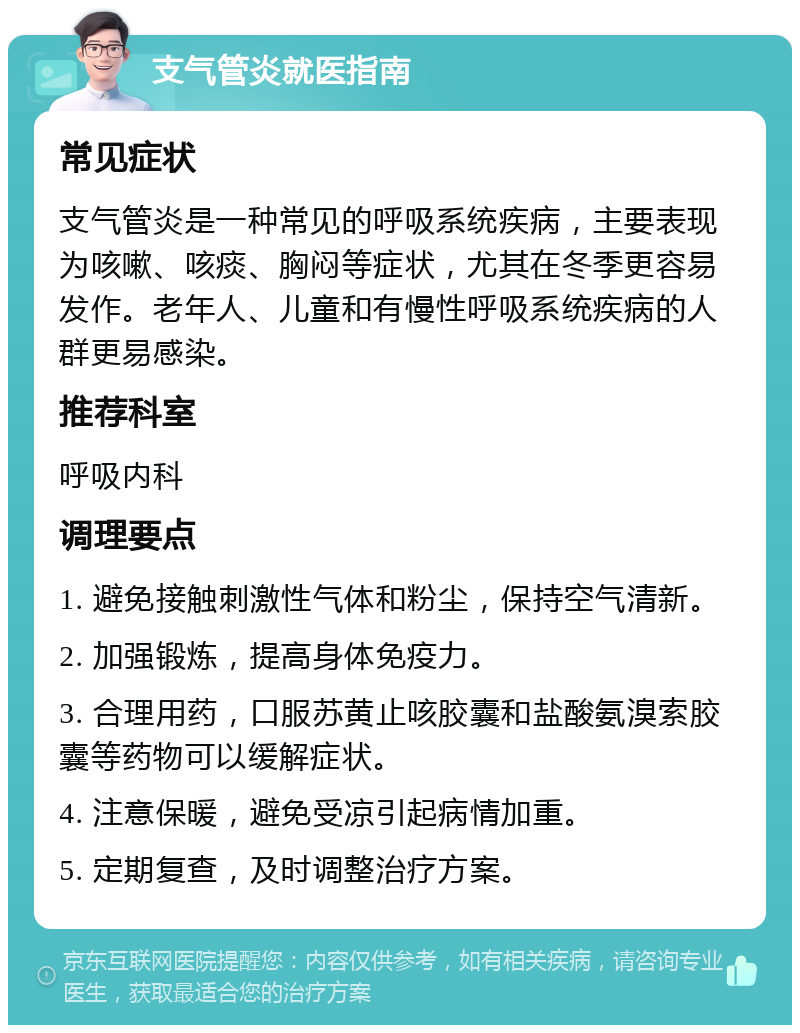 支气管炎就医指南 常见症状 支气管炎是一种常见的呼吸系统疾病，主要表现为咳嗽、咳痰、胸闷等症状，尤其在冬季更容易发作。老年人、儿童和有慢性呼吸系统疾病的人群更易感染。 推荐科室 呼吸内科 调理要点 1. 避免接触刺激性气体和粉尘，保持空气清新。 2. 加强锻炼，提高身体免疫力。 3. 合理用药，口服苏黄止咳胶囊和盐酸氨溴索胶囊等药物可以缓解症状。 4. 注意保暖，避免受凉引起病情加重。 5. 定期复查，及时调整治疗方案。