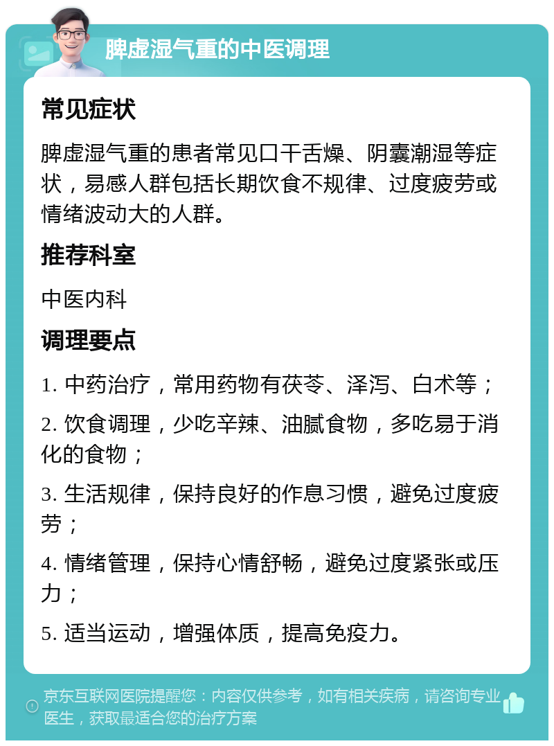 脾虚湿气重的中医调理 常见症状 脾虚湿气重的患者常见口干舌燥、阴囊潮湿等症状，易感人群包括长期饮食不规律、过度疲劳或情绪波动大的人群。 推荐科室 中医内科 调理要点 1. 中药治疗，常用药物有茯苓、泽泻、白术等； 2. 饮食调理，少吃辛辣、油腻食物，多吃易于消化的食物； 3. 生活规律，保持良好的作息习惯，避免过度疲劳； 4. 情绪管理，保持心情舒畅，避免过度紧张或压力； 5. 适当运动，增强体质，提高免疫力。