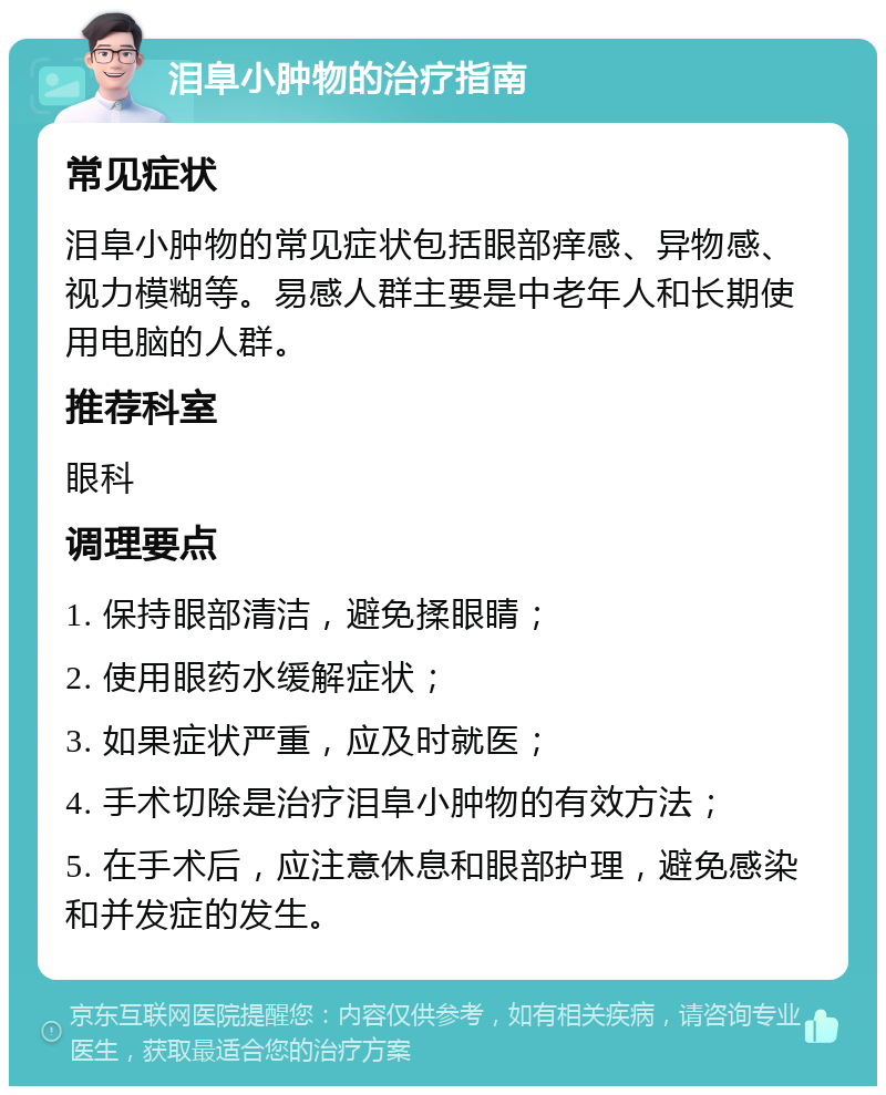 泪阜小肿物的治疗指南 常见症状 泪阜小肿物的常见症状包括眼部痒感、异物感、视力模糊等。易感人群主要是中老年人和长期使用电脑的人群。 推荐科室 眼科 调理要点 1. 保持眼部清洁，避免揉眼睛； 2. 使用眼药水缓解症状； 3. 如果症状严重，应及时就医； 4. 手术切除是治疗泪阜小肿物的有效方法； 5. 在手术后，应注意休息和眼部护理，避免感染和并发症的发生。