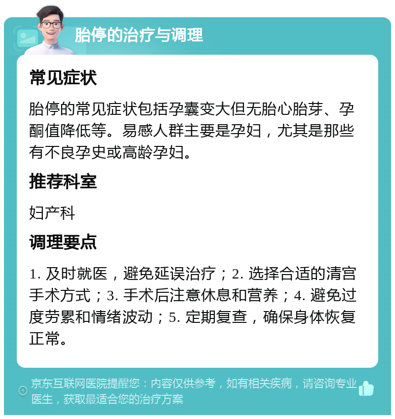 胎停的治疗与调理 常见症状 胎停的常见症状包括孕囊变大但无胎心胎芽、孕酮值降低等。易感人群主要是孕妇，尤其是那些有不良孕史或高龄孕妇。 推荐科室 妇产科 调理要点 1. 及时就医，避免延误治疗；2. 选择合适的清宫手术方式；3. 手术后注意休息和营养；4. 避免过度劳累和情绪波动；5. 定期复查，确保身体恢复正常。