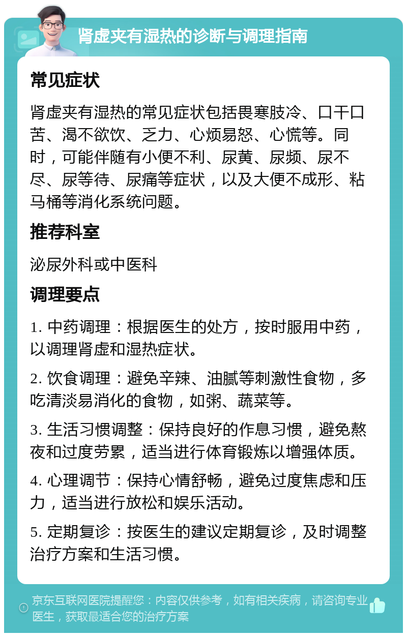 肾虚夹有湿热的诊断与调理指南 常见症状 肾虚夹有湿热的常见症状包括畏寒肢冷、口干口苦、渴不欲饮、乏力、心烦易怒、心慌等。同时，可能伴随有小便不利、尿黄、尿频、尿不尽、尿等待、尿痛等症状，以及大便不成形、粘马桶等消化系统问题。 推荐科室 泌尿外科或中医科 调理要点 1. 中药调理：根据医生的处方，按时服用中药，以调理肾虚和湿热症状。 2. 饮食调理：避免辛辣、油腻等刺激性食物，多吃清淡易消化的食物，如粥、蔬菜等。 3. 生活习惯调整：保持良好的作息习惯，避免熬夜和过度劳累，适当进行体育锻炼以增强体质。 4. 心理调节：保持心情舒畅，避免过度焦虑和压力，适当进行放松和娱乐活动。 5. 定期复诊：按医生的建议定期复诊，及时调整治疗方案和生活习惯。