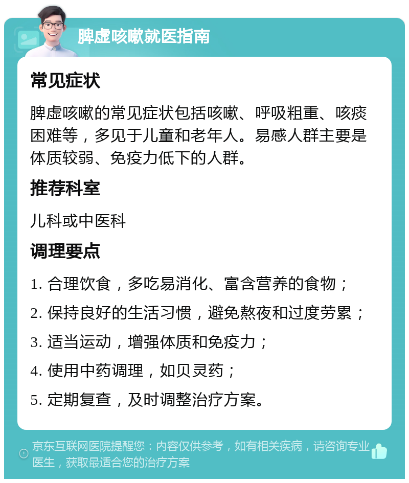 脾虚咳嗽就医指南 常见症状 脾虚咳嗽的常见症状包括咳嗽、呼吸粗重、咳痰困难等，多见于儿童和老年人。易感人群主要是体质较弱、免疫力低下的人群。 推荐科室 儿科或中医科 调理要点 1. 合理饮食，多吃易消化、富含营养的食物； 2. 保持良好的生活习惯，避免熬夜和过度劳累； 3. 适当运动，增强体质和免疫力； 4. 使用中药调理，如贝灵药； 5. 定期复查，及时调整治疗方案。