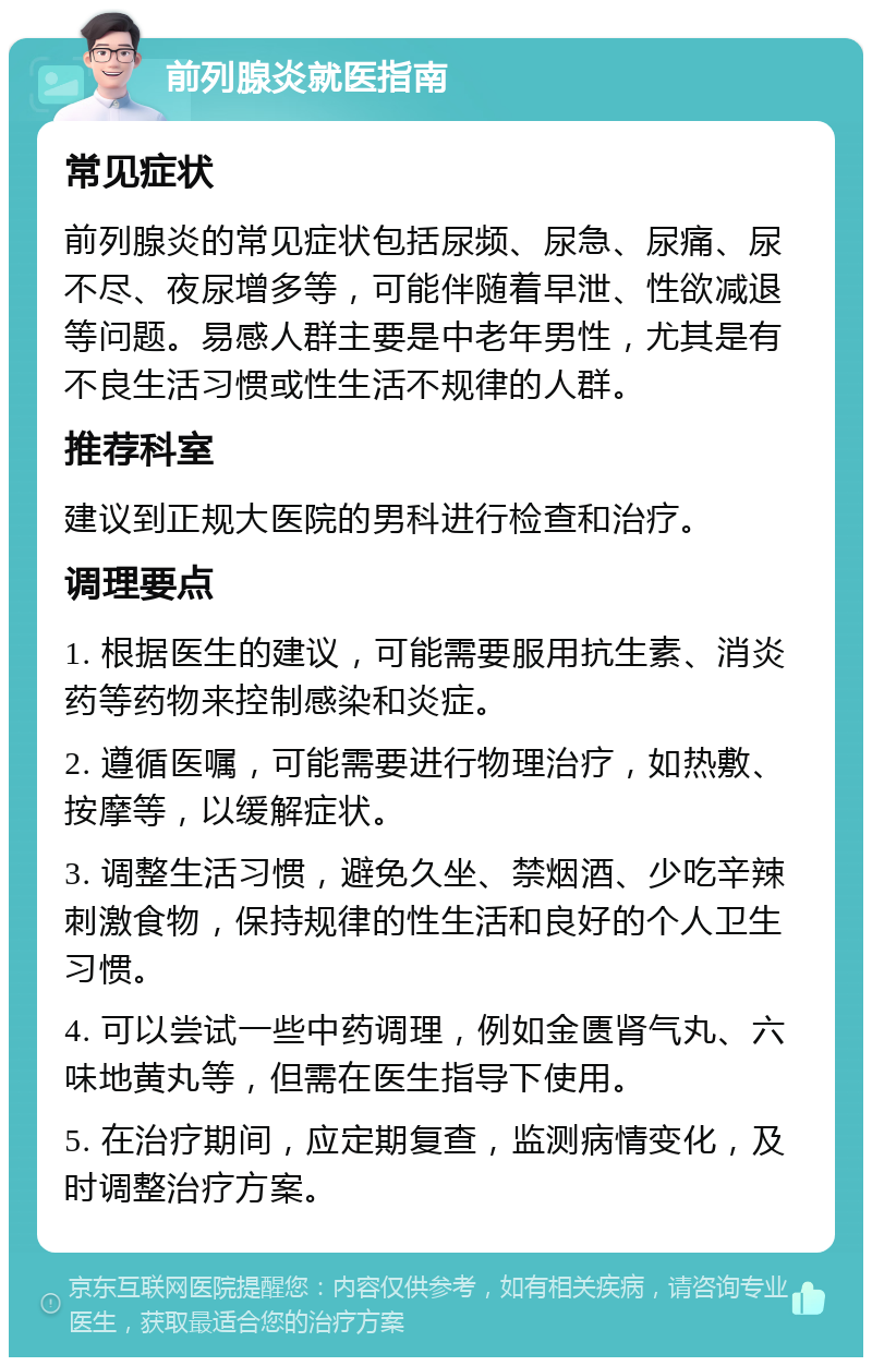 前列腺炎就医指南 常见症状 前列腺炎的常见症状包括尿频、尿急、尿痛、尿不尽、夜尿增多等，可能伴随着早泄、性欲减退等问题。易感人群主要是中老年男性，尤其是有不良生活习惯或性生活不规律的人群。 推荐科室 建议到正规大医院的男科进行检查和治疗。 调理要点 1. 根据医生的建议，可能需要服用抗生素、消炎药等药物来控制感染和炎症。 2. 遵循医嘱，可能需要进行物理治疗，如热敷、按摩等，以缓解症状。 3. 调整生活习惯，避免久坐、禁烟酒、少吃辛辣刺激食物，保持规律的性生活和良好的个人卫生习惯。 4. 可以尝试一些中药调理，例如金匮肾气丸、六味地黄丸等，但需在医生指导下使用。 5. 在治疗期间，应定期复查，监测病情变化，及时调整治疗方案。