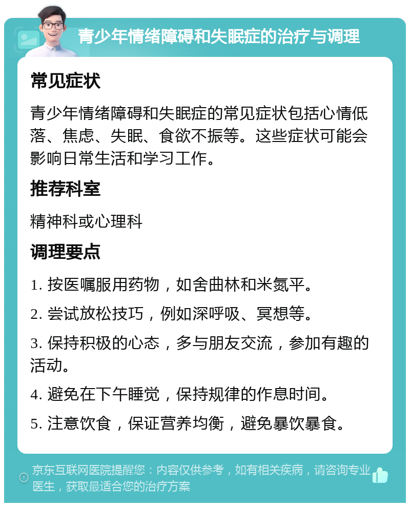 青少年情绪障碍和失眠症的治疗与调理 常见症状 青少年情绪障碍和失眠症的常见症状包括心情低落、焦虑、失眠、食欲不振等。这些症状可能会影响日常生活和学习工作。 推荐科室 精神科或心理科 调理要点 1. 按医嘱服用药物，如舍曲林和米氮平。 2. 尝试放松技巧，例如深呼吸、冥想等。 3. 保持积极的心态，多与朋友交流，参加有趣的活动。 4. 避免在下午睡觉，保持规律的作息时间。 5. 注意饮食，保证营养均衡，避免暴饮暴食。