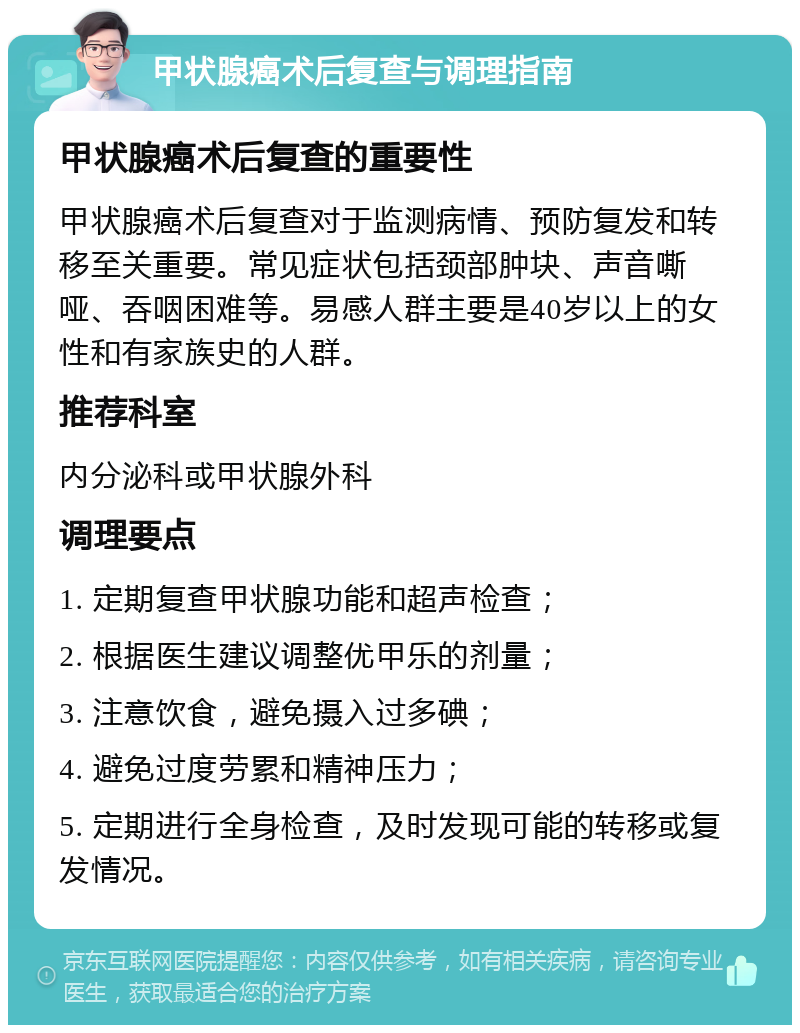 甲状腺癌术后复查与调理指南 甲状腺癌术后复查的重要性 甲状腺癌术后复查对于监测病情、预防复发和转移至关重要。常见症状包括颈部肿块、声音嘶哑、吞咽困难等。易感人群主要是40岁以上的女性和有家族史的人群。 推荐科室 内分泌科或甲状腺外科 调理要点 1. 定期复查甲状腺功能和超声检查； 2. 根据医生建议调整优甲乐的剂量； 3. 注意饮食，避免摄入过多碘； 4. 避免过度劳累和精神压力； 5. 定期进行全身检查，及时发现可能的转移或复发情况。