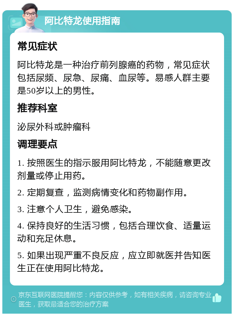 阿比特龙使用指南 常见症状 阿比特龙是一种治疗前列腺癌的药物，常见症状包括尿频、尿急、尿痛、血尿等。易感人群主要是50岁以上的男性。 推荐科室 泌尿外科或肿瘤科 调理要点 1. 按照医生的指示服用阿比特龙，不能随意更改剂量或停止用药。 2. 定期复查，监测病情变化和药物副作用。 3. 注意个人卫生，避免感染。 4. 保持良好的生活习惯，包括合理饮食、适量运动和充足休息。 5. 如果出现严重不良反应，应立即就医并告知医生正在使用阿比特龙。