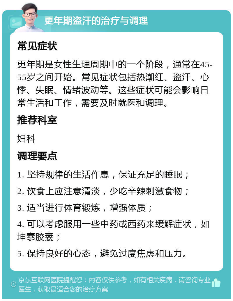 更年期盗汗的治疗与调理 常见症状 更年期是女性生理周期中的一个阶段，通常在45-55岁之间开始。常见症状包括热潮红、盗汗、心悸、失眠、情绪波动等。这些症状可能会影响日常生活和工作，需要及时就医和调理。 推荐科室 妇科 调理要点 1. 坚持规律的生活作息，保证充足的睡眠； 2. 饮食上应注意清淡，少吃辛辣刺激食物； 3. 适当进行体育锻炼，增强体质； 4. 可以考虑服用一些中药或西药来缓解症状，如坤泰胶囊； 5. 保持良好的心态，避免过度焦虑和压力。