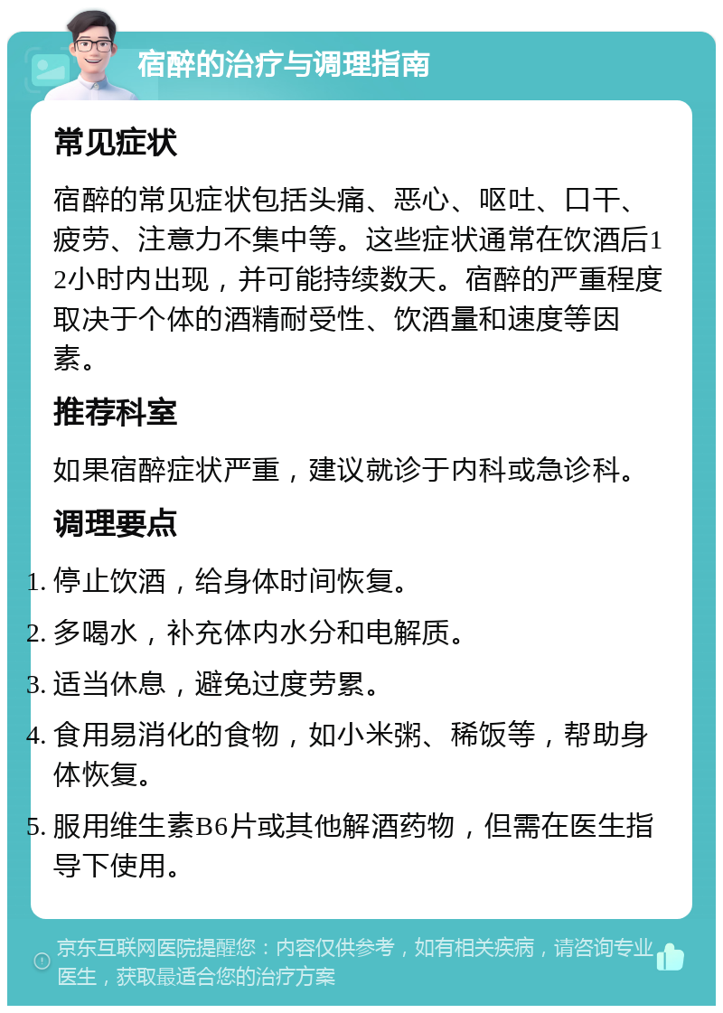 宿醉的治疗与调理指南 常见症状 宿醉的常见症状包括头痛、恶心、呕吐、口干、疲劳、注意力不集中等。这些症状通常在饮酒后12小时内出现，并可能持续数天。宿醉的严重程度取决于个体的酒精耐受性、饮酒量和速度等因素。 推荐科室 如果宿醉症状严重，建议就诊于内科或急诊科。 调理要点 停止饮酒，给身体时间恢复。 多喝水，补充体内水分和电解质。 适当休息，避免过度劳累。 食用易消化的食物，如小米粥、稀饭等，帮助身体恢复。 服用维生素B6片或其他解酒药物，但需在医生指导下使用。