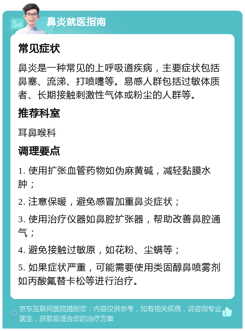 鼻炎就医指南 常见症状 鼻炎是一种常见的上呼吸道疾病，主要症状包括鼻塞、流涕、打喷嚏等。易感人群包括过敏体质者、长期接触刺激性气体或粉尘的人群等。 推荐科室 耳鼻喉科 调理要点 1. 使用扩张血管药物如伪麻黄碱，减轻黏膜水肿； 2. 注意保暖，避免感冒加重鼻炎症状； 3. 使用治疗仪器如鼻腔扩张器，帮助改善鼻腔通气； 4. 避免接触过敏原，如花粉、尘螨等； 5. 如果症状严重，可能需要使用类固醇鼻喷雾剂如丙酸氟替卡松等进行治疗。