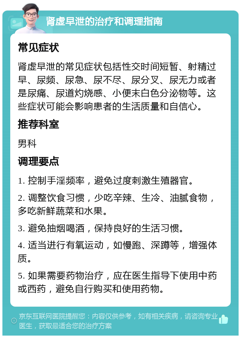 肾虚早泄的治疗和调理指南 常见症状 肾虚早泄的常见症状包括性交时间短暂、射精过早、尿频、尿急、尿不尽、尿分叉、尿无力或者是尿痛、尿道灼烧感、小便末白色分泌物等。这些症状可能会影响患者的生活质量和自信心。 推荐科室 男科 调理要点 1. 控制手淫频率，避免过度刺激生殖器官。 2. 调整饮食习惯，少吃辛辣、生冷、油腻食物，多吃新鲜蔬菜和水果。 3. 避免抽烟喝酒，保持良好的生活习惯。 4. 适当进行有氧运动，如慢跑、深蹲等，增强体质。 5. 如果需要药物治疗，应在医生指导下使用中药或西药，避免自行购买和使用药物。