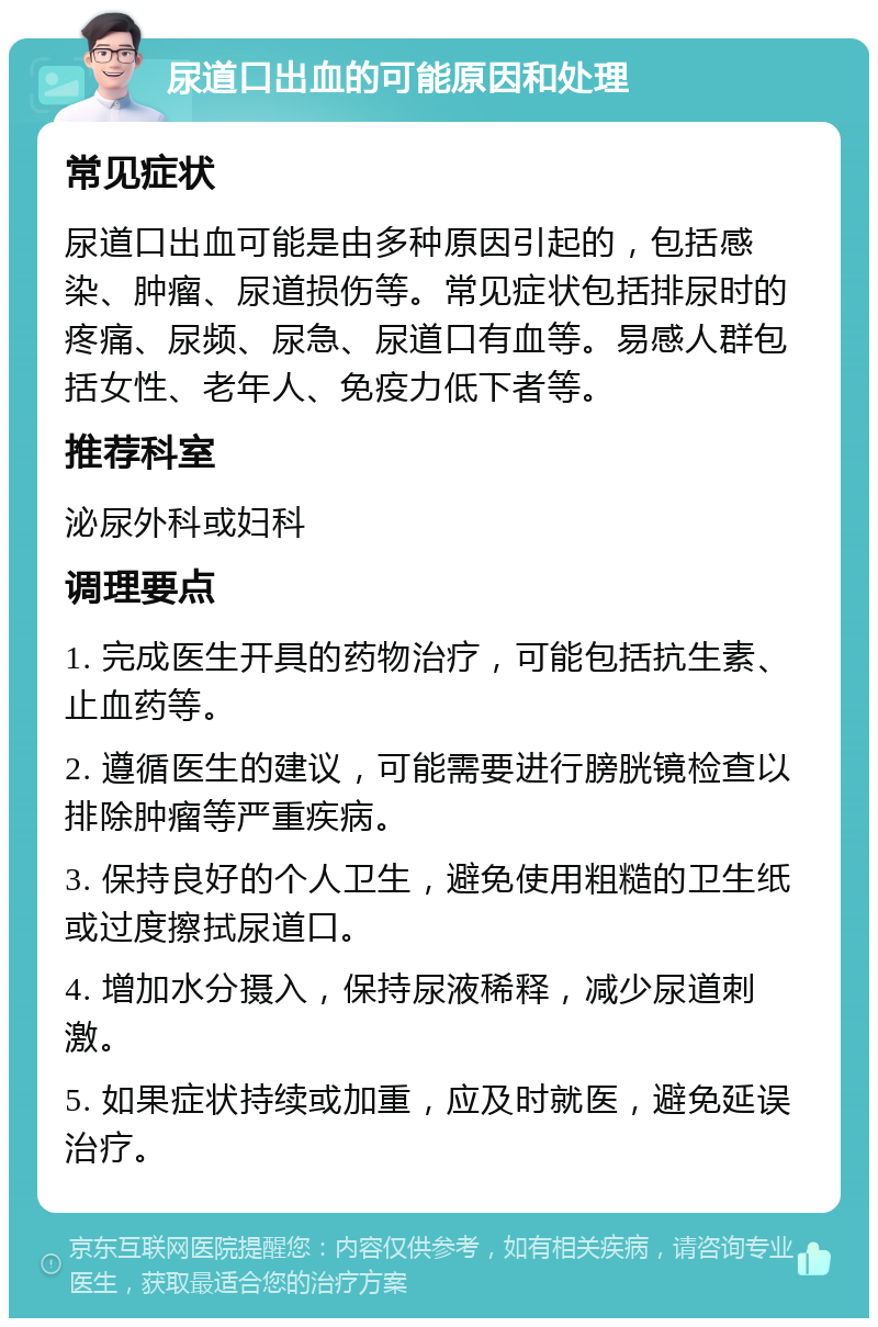 尿道口出血的可能原因和处理 常见症状 尿道口出血可能是由多种原因引起的，包括感染、肿瘤、尿道损伤等。常见症状包括排尿时的疼痛、尿频、尿急、尿道口有血等。易感人群包括女性、老年人、免疫力低下者等。 推荐科室 泌尿外科或妇科 调理要点 1. 完成医生开具的药物治疗，可能包括抗生素、止血药等。 2. 遵循医生的建议，可能需要进行膀胱镜检查以排除肿瘤等严重疾病。 3. 保持良好的个人卫生，避免使用粗糙的卫生纸或过度擦拭尿道口。 4. 增加水分摄入，保持尿液稀释，减少尿道刺激。 5. 如果症状持续或加重，应及时就医，避免延误治疗。