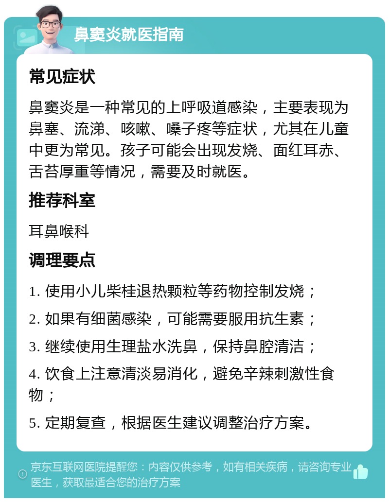 鼻窦炎就医指南 常见症状 鼻窦炎是一种常见的上呼吸道感染，主要表现为鼻塞、流涕、咳嗽、嗓子疼等症状，尤其在儿童中更为常见。孩子可能会出现发烧、面红耳赤、舌苔厚重等情况，需要及时就医。 推荐科室 耳鼻喉科 调理要点 1. 使用小儿柴桂退热颗粒等药物控制发烧； 2. 如果有细菌感染，可能需要服用抗生素； 3. 继续使用生理盐水洗鼻，保持鼻腔清洁； 4. 饮食上注意清淡易消化，避免辛辣刺激性食物； 5. 定期复查，根据医生建议调整治疗方案。