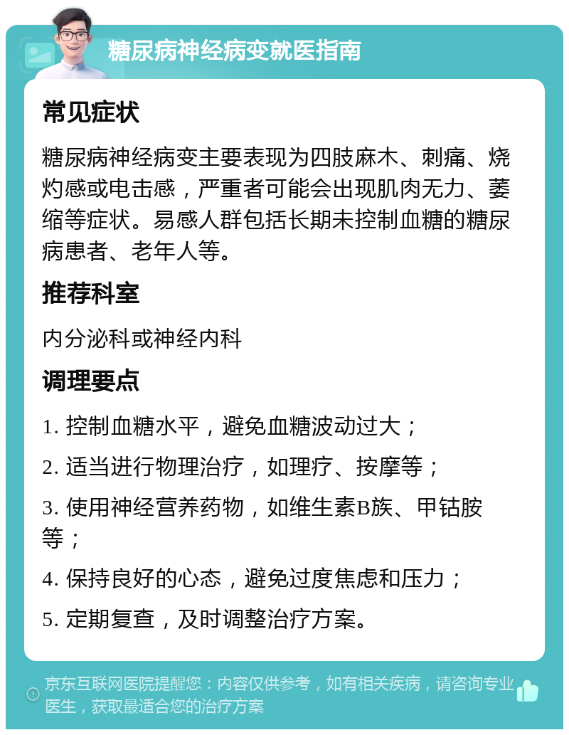 糖尿病神经病变就医指南 常见症状 糖尿病神经病变主要表现为四肢麻木、刺痛、烧灼感或电击感，严重者可能会出现肌肉无力、萎缩等症状。易感人群包括长期未控制血糖的糖尿病患者、老年人等。 推荐科室 内分泌科或神经内科 调理要点 1. 控制血糖水平，避免血糖波动过大； 2. 适当进行物理治疗，如理疗、按摩等； 3. 使用神经营养药物，如维生素B族、甲钴胺等； 4. 保持良好的心态，避免过度焦虑和压力； 5. 定期复查，及时调整治疗方案。