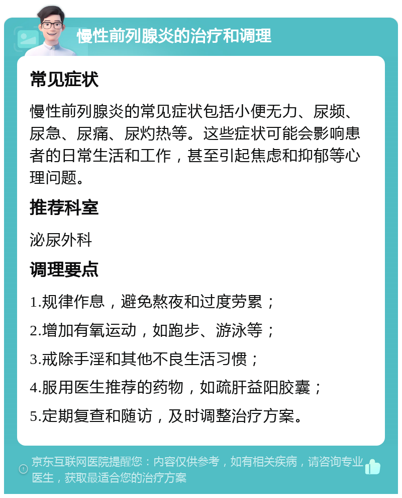 慢性前列腺炎的治疗和调理 常见症状 慢性前列腺炎的常见症状包括小便无力、尿频、尿急、尿痛、尿灼热等。这些症状可能会影响患者的日常生活和工作，甚至引起焦虑和抑郁等心理问题。 推荐科室 泌尿外科 调理要点 1.规律作息，避免熬夜和过度劳累； 2.增加有氧运动，如跑步、游泳等； 3.戒除手淫和其他不良生活习惯； 4.服用医生推荐的药物，如疏肝益阳胶囊； 5.定期复查和随访，及时调整治疗方案。