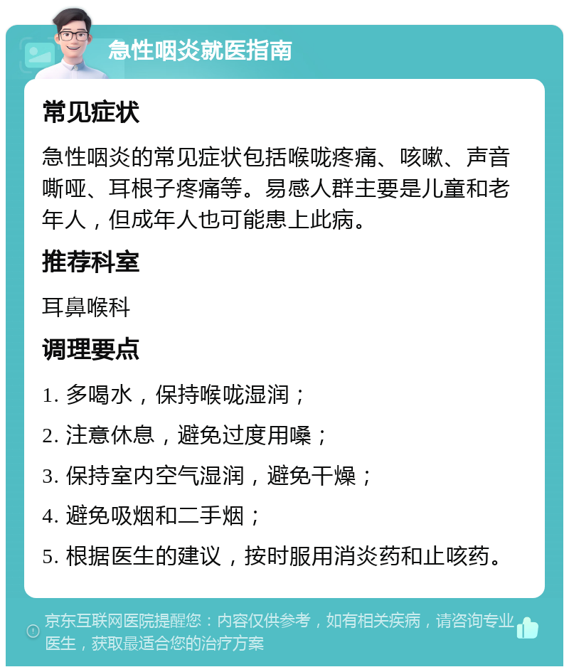 急性咽炎就医指南 常见症状 急性咽炎的常见症状包括喉咙疼痛、咳嗽、声音嘶哑、耳根子疼痛等。易感人群主要是儿童和老年人，但成年人也可能患上此病。 推荐科室 耳鼻喉科 调理要点 1. 多喝水，保持喉咙湿润； 2. 注意休息，避免过度用嗓； 3. 保持室内空气湿润，避免干燥； 4. 避免吸烟和二手烟； 5. 根据医生的建议，按时服用消炎药和止咳药。