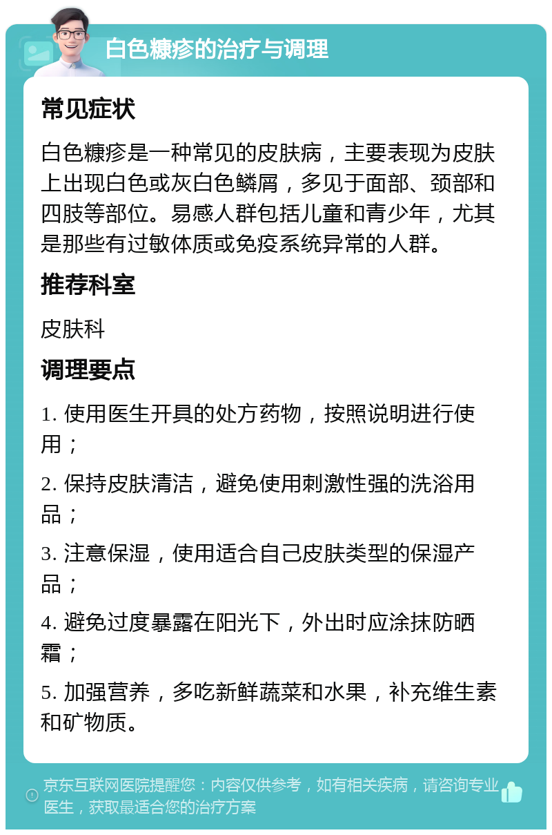 白色糠疹的治疗与调理 常见症状 白色糠疹是一种常见的皮肤病，主要表现为皮肤上出现白色或灰白色鳞屑，多见于面部、颈部和四肢等部位。易感人群包括儿童和青少年，尤其是那些有过敏体质或免疫系统异常的人群。 推荐科室 皮肤科 调理要点 1. 使用医生开具的处方药物，按照说明进行使用； 2. 保持皮肤清洁，避免使用刺激性强的洗浴用品； 3. 注意保湿，使用适合自己皮肤类型的保湿产品； 4. 避免过度暴露在阳光下，外出时应涂抹防晒霜； 5. 加强营养，多吃新鲜蔬菜和水果，补充维生素和矿物质。