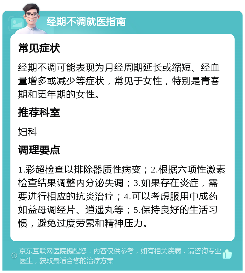 经期不调就医指南 常见症状 经期不调可能表现为月经周期延长或缩短、经血量增多或减少等症状，常见于女性，特别是青春期和更年期的女性。 推荐科室 妇科 调理要点 1.彩超检查以排除器质性病变；2.根据六项性激素检查结果调整内分泌失调；3.如果存在炎症，需要进行相应的抗炎治疗；4.可以考虑服用中成药如益母调经片、逍遥丸等；5.保持良好的生活习惯，避免过度劳累和精神压力。