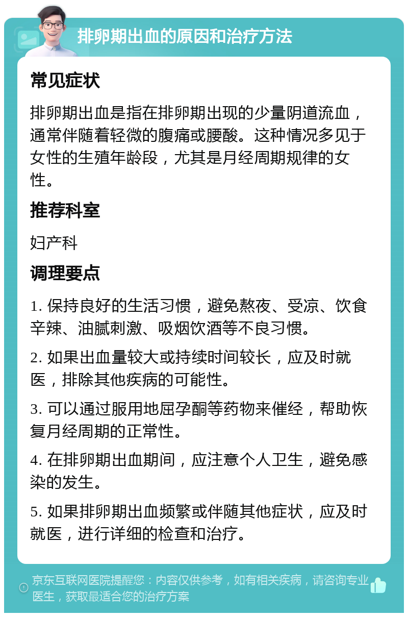 排卵期出血的原因和治疗方法 常见症状 排卵期出血是指在排卵期出现的少量阴道流血，通常伴随着轻微的腹痛或腰酸。这种情况多见于女性的生殖年龄段，尤其是月经周期规律的女性。 推荐科室 妇产科 调理要点 1. 保持良好的生活习惯，避免熬夜、受凉、饮食辛辣、油腻刺激、吸烟饮酒等不良习惯。 2. 如果出血量较大或持续时间较长，应及时就医，排除其他疾病的可能性。 3. 可以通过服用地屈孕酮等药物来催经，帮助恢复月经周期的正常性。 4. 在排卵期出血期间，应注意个人卫生，避免感染的发生。 5. 如果排卵期出血频繁或伴随其他症状，应及时就医，进行详细的检查和治疗。