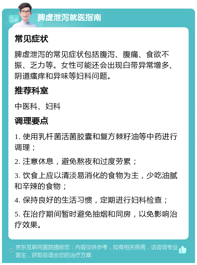 脾虚泄泻就医指南 常见症状 脾虚泄泻的常见症状包括腹泻、腹痛、食欲不振、乏力等。女性可能还会出现白带异常增多、阴道瘙痒和异味等妇科问题。 推荐科室 中医科、妇科 调理要点 1. 使用乳杆菌活菌胶囊和复方棘籽油等中药进行调理； 2. 注意休息，避免熬夜和过度劳累； 3. 饮食上应以清淡易消化的食物为主，少吃油腻和辛辣的食物； 4. 保持良好的生活习惯，定期进行妇科检查； 5. 在治疗期间暂时避免抽烟和同房，以免影响治疗效果。