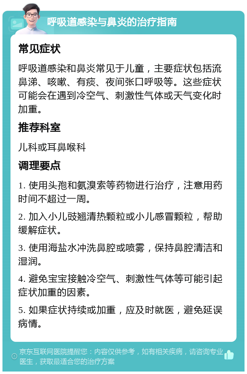 呼吸道感染与鼻炎的治疗指南 常见症状 呼吸道感染和鼻炎常见于儿童，主要症状包括流鼻涕、咳嗽、有痰、夜间张口呼吸等。这些症状可能会在遇到冷空气、刺激性气体或天气变化时加重。 推荐科室 儿科或耳鼻喉科 调理要点 1. 使用头孢和氨溴索等药物进行治疗，注意用药时间不超过一周。 2. 加入小儿豉翘清热颗粒或小儿感冒颗粒，帮助缓解症状。 3. 使用海盐水冲洗鼻腔或喷雾，保持鼻腔清洁和湿润。 4. 避免宝宝接触冷空气、刺激性气体等可能引起症状加重的因素。 5. 如果症状持续或加重，应及时就医，避免延误病情。