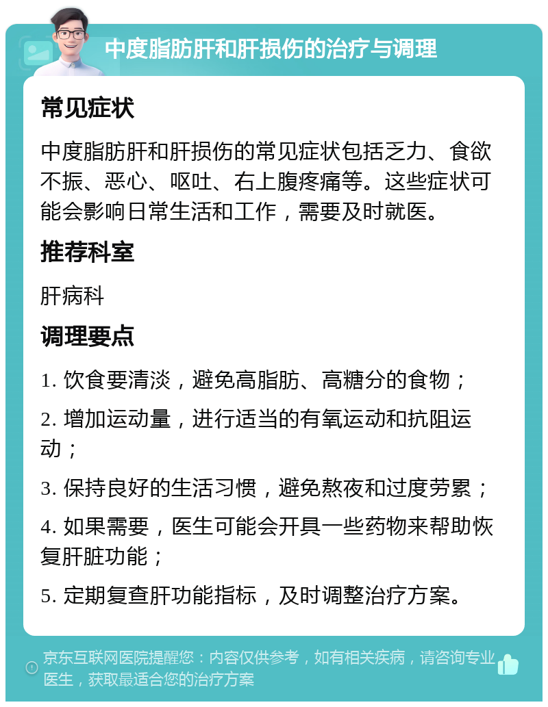 中度脂肪肝和肝损伤的治疗与调理 常见症状 中度脂肪肝和肝损伤的常见症状包括乏力、食欲不振、恶心、呕吐、右上腹疼痛等。这些症状可能会影响日常生活和工作，需要及时就医。 推荐科室 肝病科 调理要点 1. 饮食要清淡，避免高脂肪、高糖分的食物； 2. 增加运动量，进行适当的有氧运动和抗阻运动； 3. 保持良好的生活习惯，避免熬夜和过度劳累； 4. 如果需要，医生可能会开具一些药物来帮助恢复肝脏功能； 5. 定期复查肝功能指标，及时调整治疗方案。