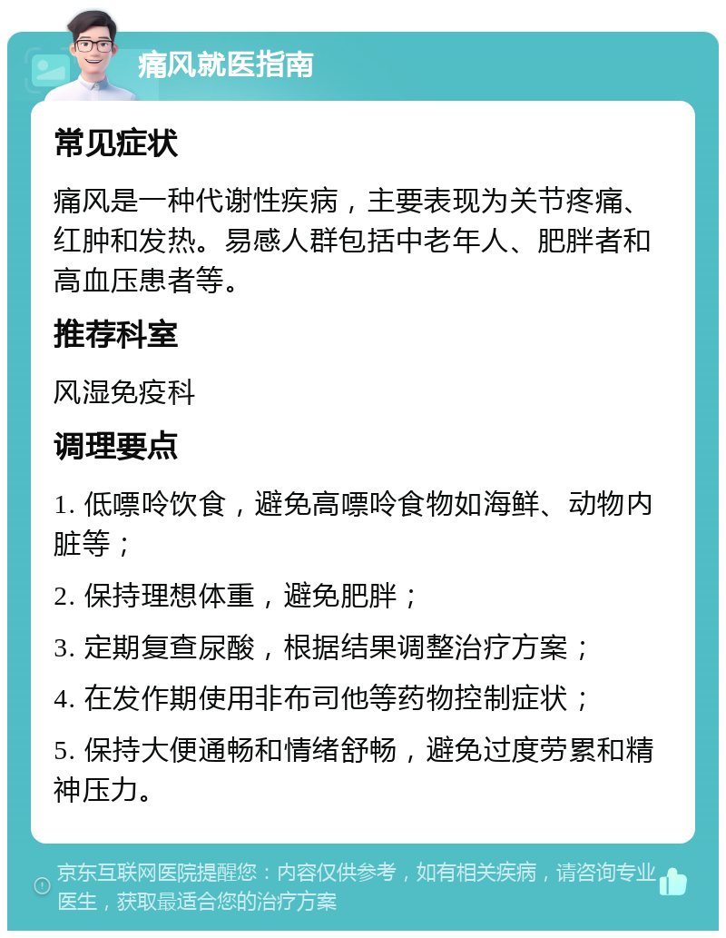 痛风就医指南 常见症状 痛风是一种代谢性疾病，主要表现为关节疼痛、红肿和发热。易感人群包括中老年人、肥胖者和高血压患者等。 推荐科室 风湿免疫科 调理要点 1. 低嘌呤饮食，避免高嘌呤食物如海鲜、动物内脏等； 2. 保持理想体重，避免肥胖； 3. 定期复查尿酸，根据结果调整治疗方案； 4. 在发作期使用非布司他等药物控制症状； 5. 保持大便通畅和情绪舒畅，避免过度劳累和精神压力。