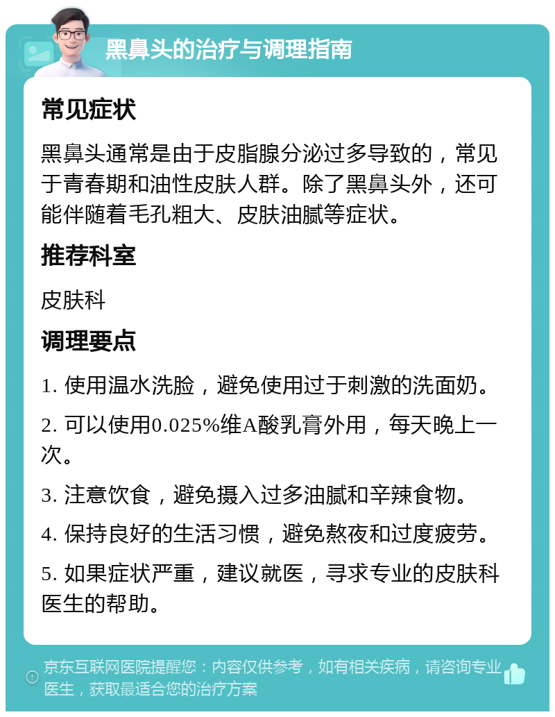 黑鼻头的治疗与调理指南 常见症状 黑鼻头通常是由于皮脂腺分泌过多导致的，常见于青春期和油性皮肤人群。除了黑鼻头外，还可能伴随着毛孔粗大、皮肤油腻等症状。 推荐科室 皮肤科 调理要点 1. 使用温水洗脸，避免使用过于刺激的洗面奶。 2. 可以使用0.025%维A酸乳膏外用，每天晚上一次。 3. 注意饮食，避免摄入过多油腻和辛辣食物。 4. 保持良好的生活习惯，避免熬夜和过度疲劳。 5. 如果症状严重，建议就医，寻求专业的皮肤科医生的帮助。