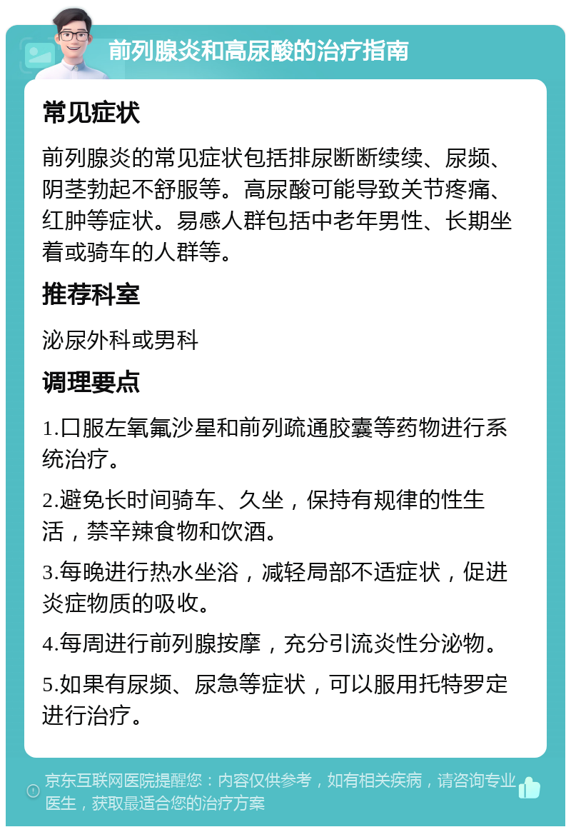 前列腺炎和高尿酸的治疗指南 常见症状 前列腺炎的常见症状包括排尿断断续续、尿频、阴茎勃起不舒服等。高尿酸可能导致关节疼痛、红肿等症状。易感人群包括中老年男性、长期坐着或骑车的人群等。 推荐科室 泌尿外科或男科 调理要点 1.口服左氧氟沙星和前列疏通胶囊等药物进行系统治疗。 2.避免长时间骑车、久坐，保持有规律的性生活，禁辛辣食物和饮酒。 3.每晚进行热水坐浴，减轻局部不适症状，促进炎症物质的吸收。 4.每周进行前列腺按摩，充分引流炎性分泌物。 5.如果有尿频、尿急等症状，可以服用托特罗定进行治疗。