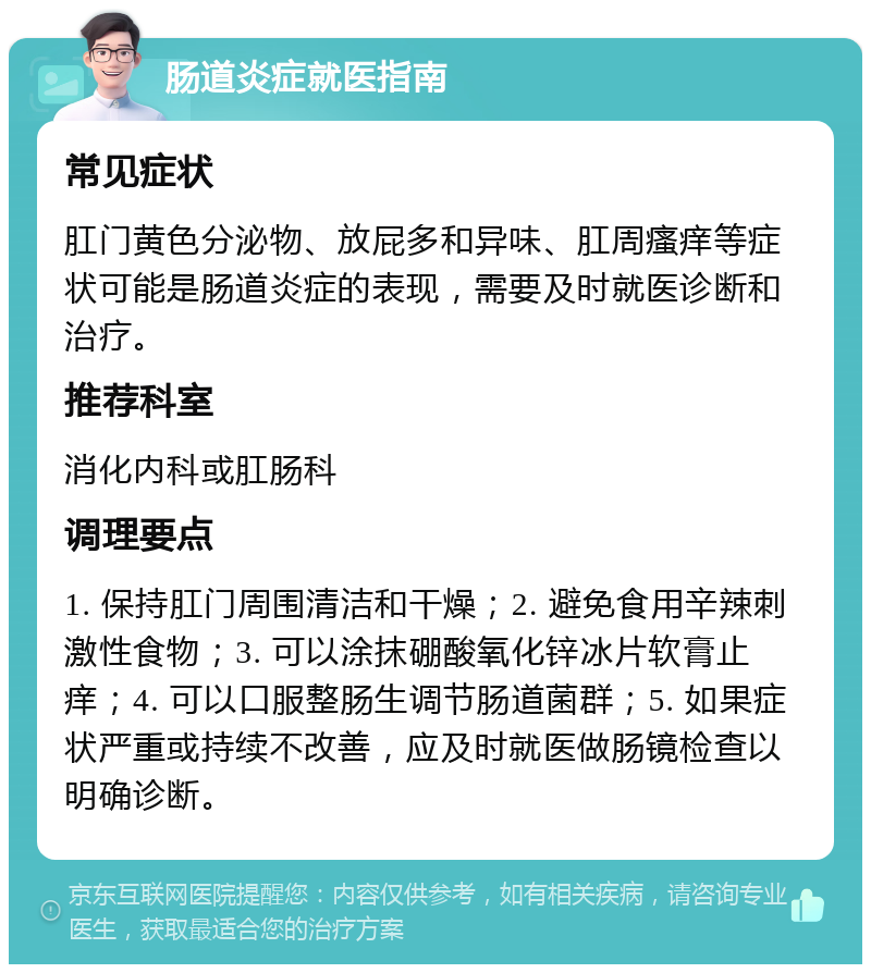 肠道炎症就医指南 常见症状 肛门黄色分泌物、放屁多和异味、肛周瘙痒等症状可能是肠道炎症的表现，需要及时就医诊断和治疗。 推荐科室 消化内科或肛肠科 调理要点 1. 保持肛门周围清洁和干燥；2. 避免食用辛辣刺激性食物；3. 可以涂抹硼酸氧化锌冰片软膏止痒；4. 可以口服整肠生调节肠道菌群；5. 如果症状严重或持续不改善，应及时就医做肠镜检查以明确诊断。