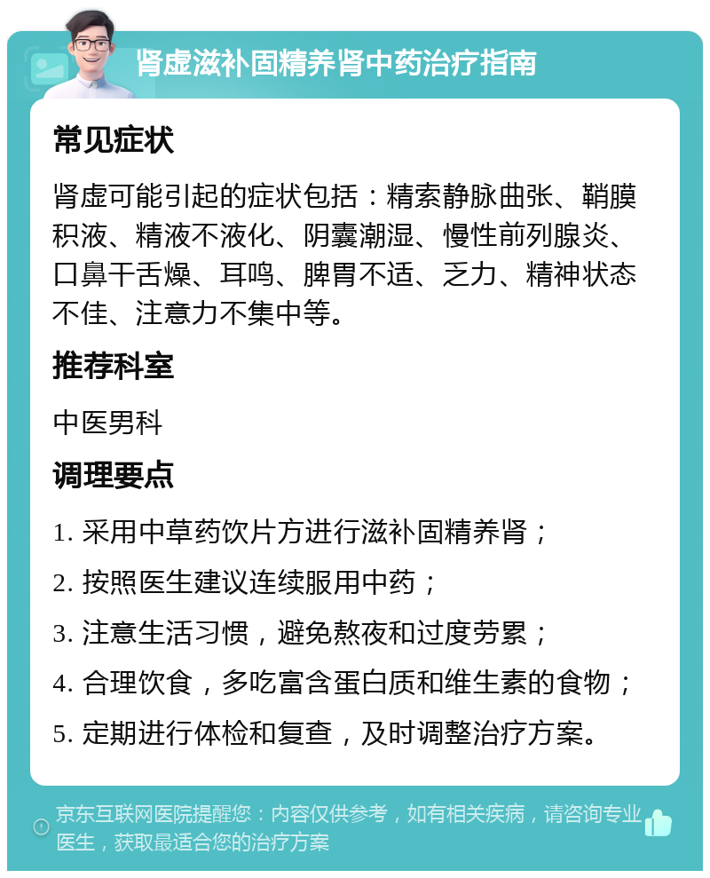 肾虚滋补固精养肾中药治疗指南 常见症状 肾虚可能引起的症状包括：精索静脉曲张、鞘膜积液、精液不液化、阴囊潮湿、慢性前列腺炎、口鼻干舌燥、耳鸣、脾胃不适、乏力、精神状态不佳、注意力不集中等。 推荐科室 中医男科 调理要点 1. 采用中草药饮片方进行滋补固精养肾； 2. 按照医生建议连续服用中药； 3. 注意生活习惯，避免熬夜和过度劳累； 4. 合理饮食，多吃富含蛋白质和维生素的食物； 5. 定期进行体检和复查，及时调整治疗方案。