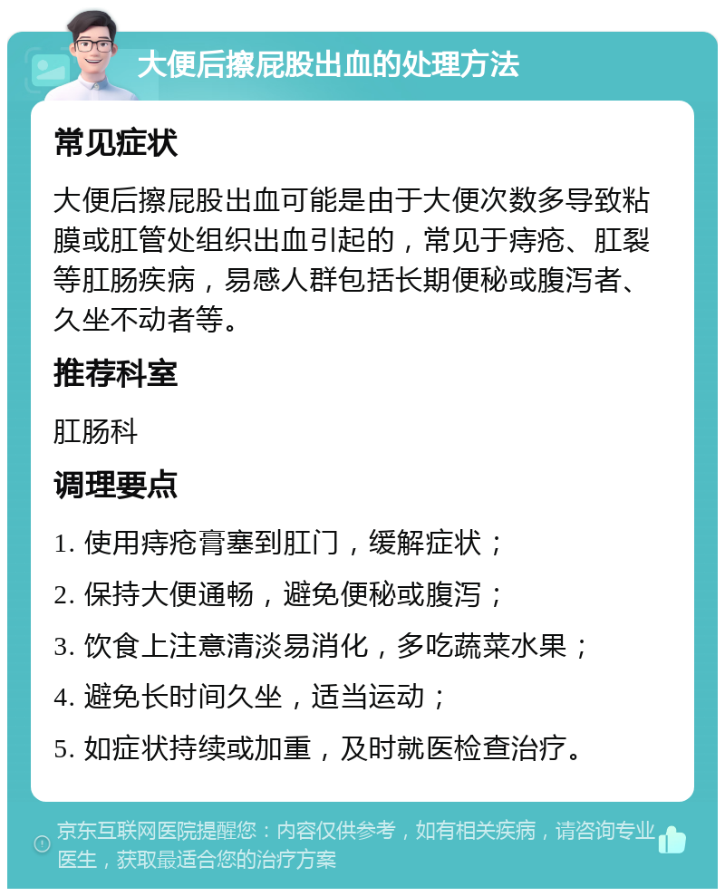 大便后擦屁股出血的处理方法 常见症状 大便后擦屁股出血可能是由于大便次数多导致粘膜或肛管处组织出血引起的，常见于痔疮、肛裂等肛肠疾病，易感人群包括长期便秘或腹泻者、久坐不动者等。 推荐科室 肛肠科 调理要点 1. 使用痔疮膏塞到肛门，缓解症状； 2. 保持大便通畅，避免便秘或腹泻； 3. 饮食上注意清淡易消化，多吃蔬菜水果； 4. 避免长时间久坐，适当运动； 5. 如症状持续或加重，及时就医检查治疗。