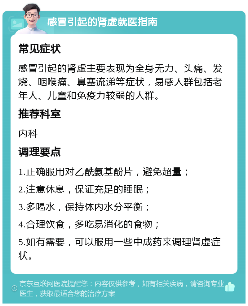 感冒引起的肾虚就医指南 常见症状 感冒引起的肾虚主要表现为全身无力、头痛、发烧、咽喉痛、鼻塞流涕等症状，易感人群包括老年人、儿童和免疫力较弱的人群。 推荐科室 内科 调理要点 1.正确服用对乙酰氨基酚片，避免超量； 2.注意休息，保证充足的睡眠； 3.多喝水，保持体内水分平衡； 4.合理饮食，多吃易消化的食物； 5.如有需要，可以服用一些中成药来调理肾虚症状。