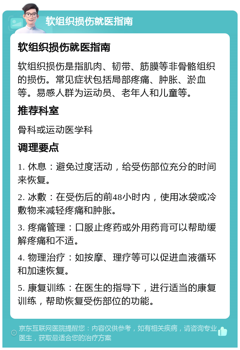 软组织损伤就医指南 软组织损伤就医指南 软组织损伤是指肌肉、韧带、筋膜等非骨骼组织的损伤。常见症状包括局部疼痛、肿胀、淤血等。易感人群为运动员、老年人和儿童等。 推荐科室 骨科或运动医学科 调理要点 1. 休息：避免过度活动，给受伤部位充分的时间来恢复。 2. 冰敷：在受伤后的前48小时内，使用冰袋或冷敷物来减轻疼痛和肿胀。 3. 疼痛管理：口服止疼药或外用药膏可以帮助缓解疼痛和不适。 4. 物理治疗：如按摩、理疗等可以促进血液循环和加速恢复。 5. 康复训练：在医生的指导下，进行适当的康复训练，帮助恢复受伤部位的功能。