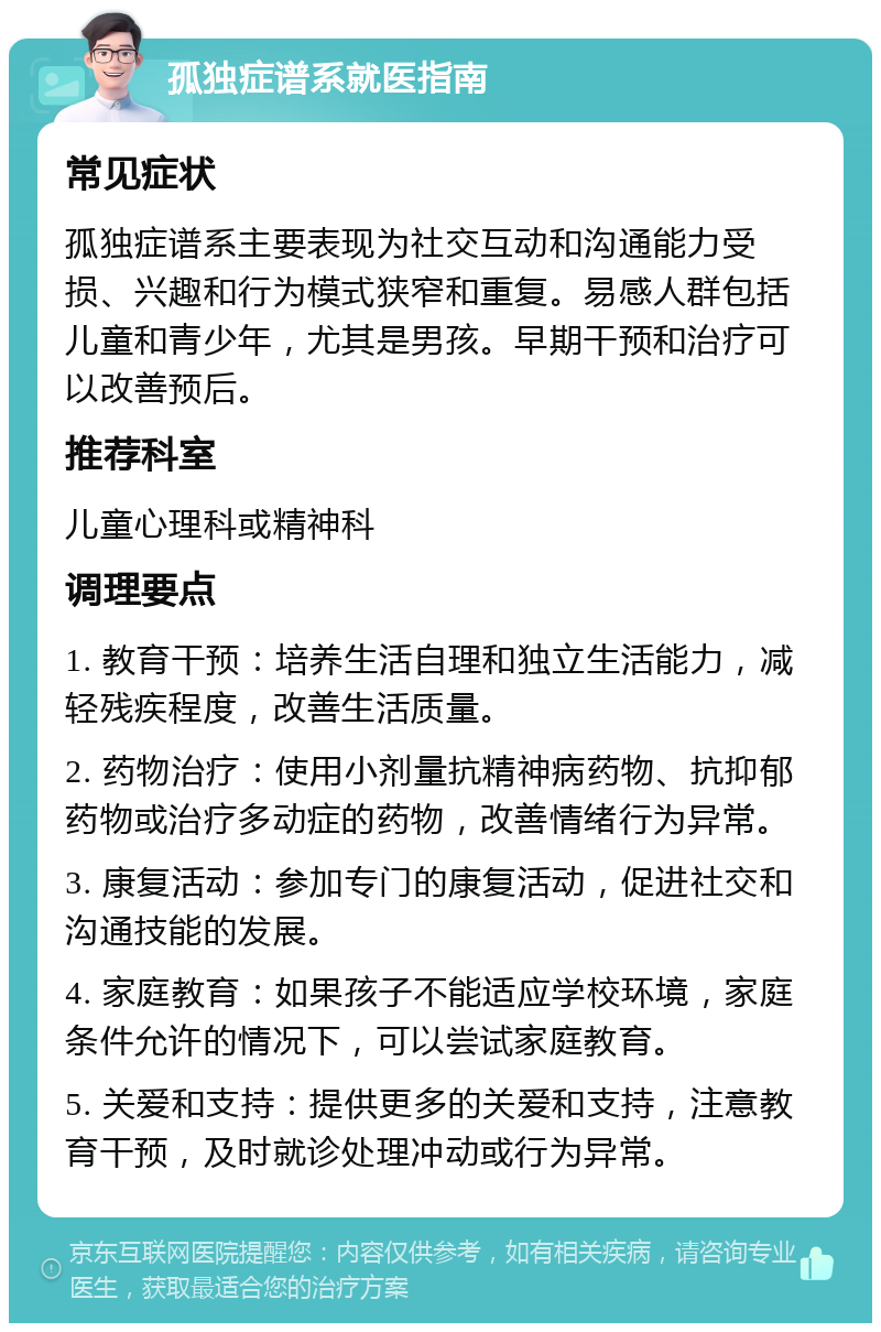 孤独症谱系就医指南 常见症状 孤独症谱系主要表现为社交互动和沟通能力受损、兴趣和行为模式狭窄和重复。易感人群包括儿童和青少年，尤其是男孩。早期干预和治疗可以改善预后。 推荐科室 儿童心理科或精神科 调理要点 1. 教育干预：培养生活自理和独立生活能力，减轻残疾程度，改善生活质量。 2. 药物治疗：使用小剂量抗精神病药物、抗抑郁药物或治疗多动症的药物，改善情绪行为异常。 3. 康复活动：参加专门的康复活动，促进社交和沟通技能的发展。 4. 家庭教育：如果孩子不能适应学校环境，家庭条件允许的情况下，可以尝试家庭教育。 5. 关爱和支持：提供更多的关爱和支持，注意教育干预，及时就诊处理冲动或行为异常。