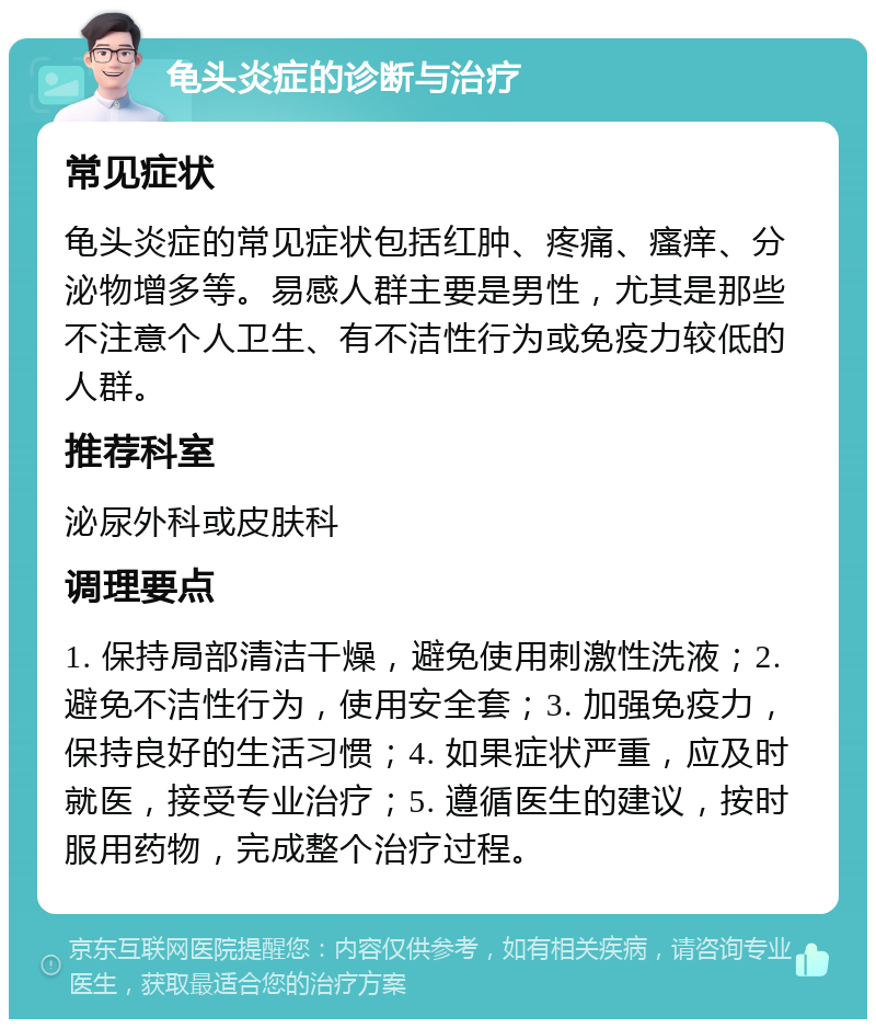 龟头炎症的诊断与治疗 常见症状 龟头炎症的常见症状包括红肿、疼痛、瘙痒、分泌物增多等。易感人群主要是男性，尤其是那些不注意个人卫生、有不洁性行为或免疫力较低的人群。 推荐科室 泌尿外科或皮肤科 调理要点 1. 保持局部清洁干燥，避免使用刺激性洗液；2. 避免不洁性行为，使用安全套；3. 加强免疫力，保持良好的生活习惯；4. 如果症状严重，应及时就医，接受专业治疗；5. 遵循医生的建议，按时服用药物，完成整个治疗过程。